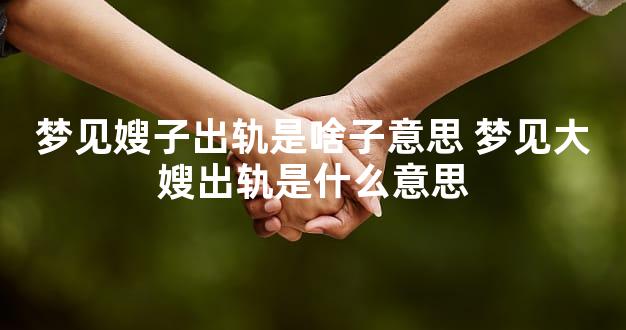 梦见嫂子出轨是啥子意思 梦见大嫂出轨是什么意思